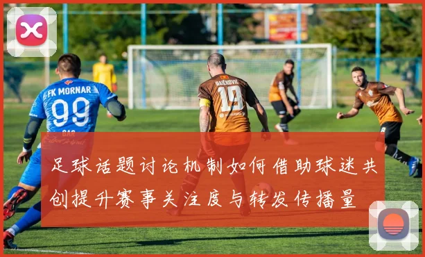 足球话题讨论机制如何借助球迷共创提升赛事关注度与转发传播量